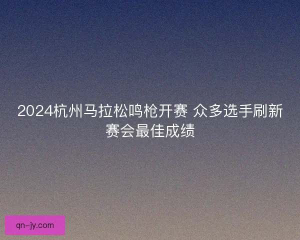 2024杭州马拉松鸣枪开赛 众多选手刷新赛会最佳成绩