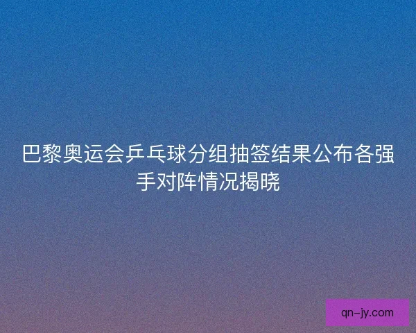 巴黎奥运会乒乓球分组抽签结果公布各强手对阵情况揭晓