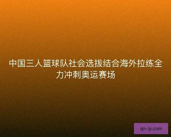 中国三人篮球队社会选拔结合海外拉练全力冲刺奥运赛场