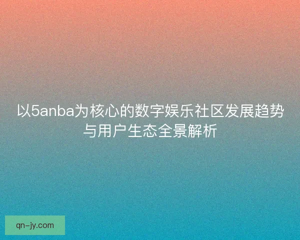 以5anba为核心的数字娱乐社区发展趋势与用户生态全景解析